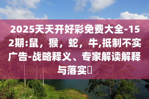 2025天天开好彩免费大全-152期:鼠，猴，蛇，牛,抵制不实广告-战略释义、专家解读解释与落实​