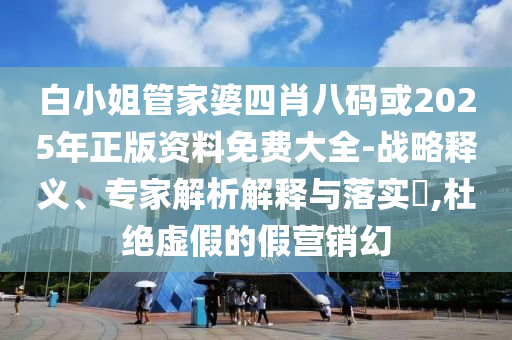 白小姐管家婆四肖八码或2025年正版资料免费大全-战略释义、专家解析解释与落实​,杜绝虚假的假营销幻