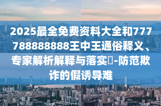 2025最全免费资料大全和777788888888王中王通俗释义、专家解析解释与落实​-防范欺诈的假诱导难