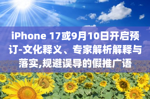 iPhone 17或9月10日开启预订-文化释义、专家解析解释与落实,规避误导的假推广语