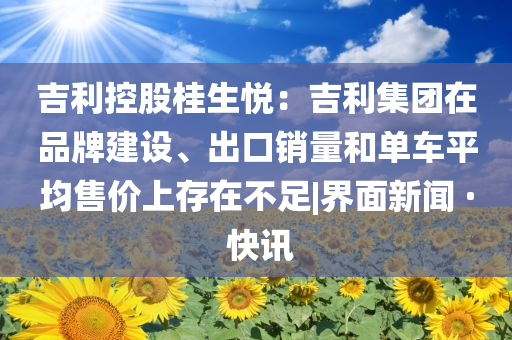 吉利控股桂生悦：吉利集团在品牌建设、出口销量和单车平均售价上存在不足|界面新闻 · 快讯