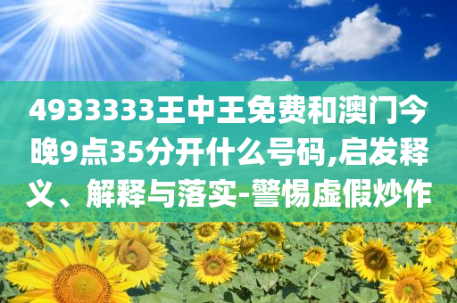 4933333王中王免费和澳门今晚9点35分开什么号码,启发释义、解释与落实-警惕虚假炒作