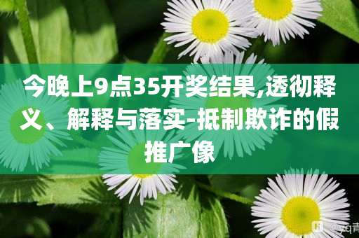 今晚上9点35开奖结果,透彻释义、解释与落实-抵制欺诈的假推广像