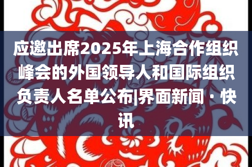应邀出席2025年上海合作组织峰会的外国领导人和国际组织负责人名单公布|界面新闻 · 快讯