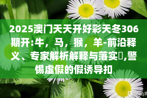 2025澳门天天开好彩天冬306期开:牛，马，猴，羊-前沿释义、专家解析解释与落实​,警惕虚假的假诱导扣