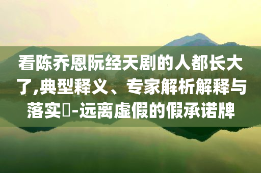 看陈乔恩阮经天剧的人都长大了,典型释义、专家解析解释与落实​-远离虚假的假承诺牌