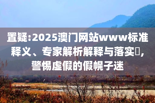 置疑:2025澳门网站www标准释义、专家解析解释与落实​,警惕虚假的假幌子迷