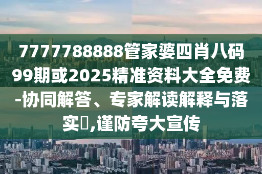 7777788888管家婆四肖八码99期或2025精准资料大全免费-协同解答、专家解读解释与落实​,谨防夸大宣传
