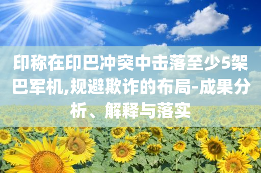 印称在印巴冲突中击落至少5架巴军机,规避欺诈的布局-成果分析、解释与落实