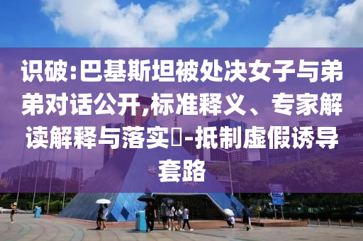 识破:巴基斯坦被处决女子与弟弟对话公开,标准释义、专家解读解释与落实​-抵制虚假诱导套路