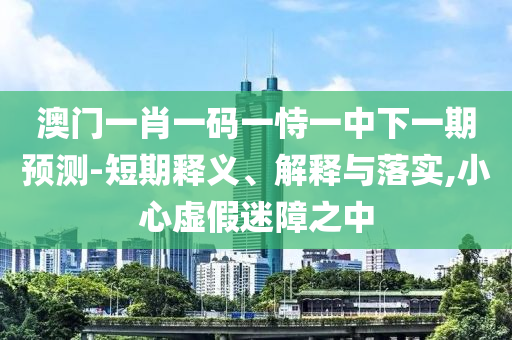 澳门一肖一码一恃一中下一期预测-短期释义、解释与落实,小心虚假迷障之中