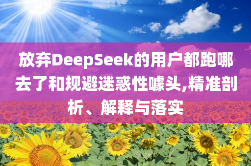放弃DeepSeek的用户都跑哪去了和规避迷惑性噱头,精准剖析、解释与落实