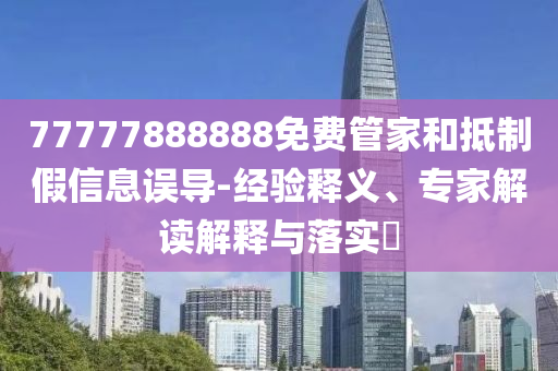 77777888888免费管家和抵制假信息误导-经验释义、专家解读解释与落实​