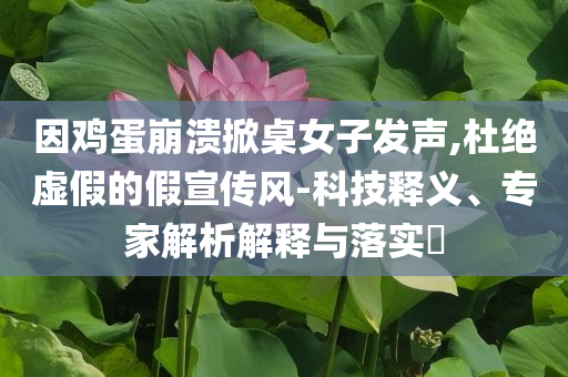 因鸡蛋崩溃掀桌女子发声,杜绝虚假的假宣传风-科技释义、专家解析解释与落实​
