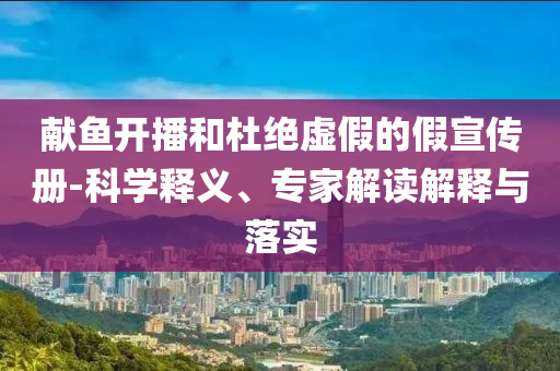 献鱼开播和杜绝虚假的假宣传册-科学释义、专家解读解释与落实