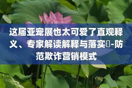 这届亚宠展也太可爱了直观释义、专家解读解释与落实​-防范欺诈营销模式