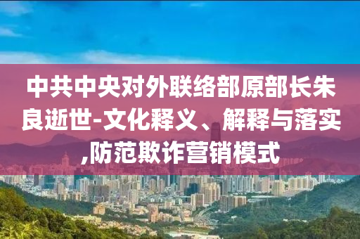 中共中央对外联络部原部长朱良逝世-文化释义、解释与落实,防范欺诈营销模式