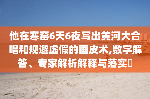 他在寒窑6天6夜写出黄河大合唱和规避虚假的画皮术,数字解答、专家解析解释与落实​
