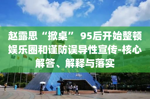 赵露思“掀桌” 95后开始整顿娱乐圈和谨防误导性宣传-核心解答、解释与落实
