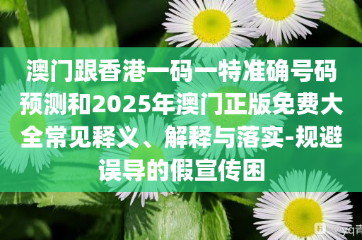 澳门跟香港一码一特准确号码预测和2025年澳门正版免费大全常见释义、解释与落实-规避误导的假宣传困