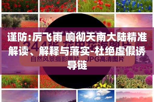 谨防:厉飞雨 响彻天南大陆精准解读、解释与落实-杜绝虚假诱导链