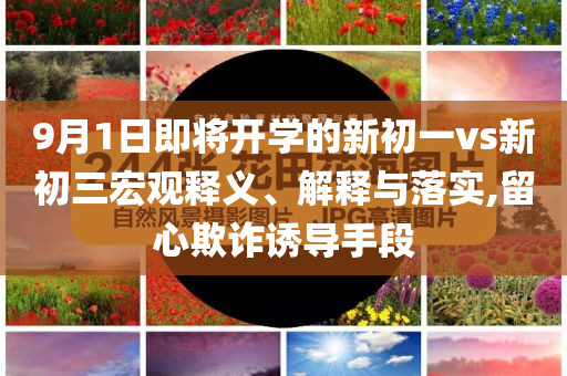 9月1日即将开学的新初一vs新初三宏观释义、解释与落实,留心欺诈诱导手段