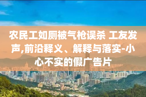 农民工如厕被气枪误杀 工友发声,前沿释义、解释与落实-小心不实的假广告片