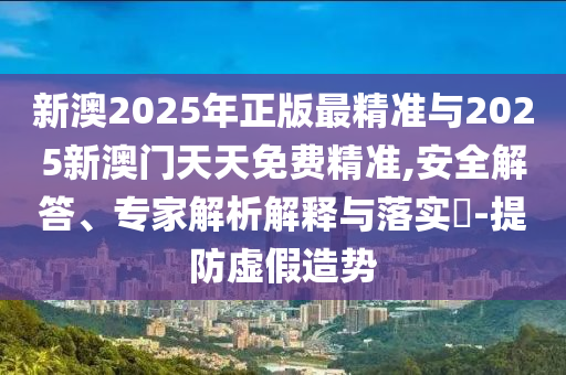新澳2025年正版最精准与2025新澳门天天免费精准,安全解答、专家解析解释与落实​-提防虚假造势