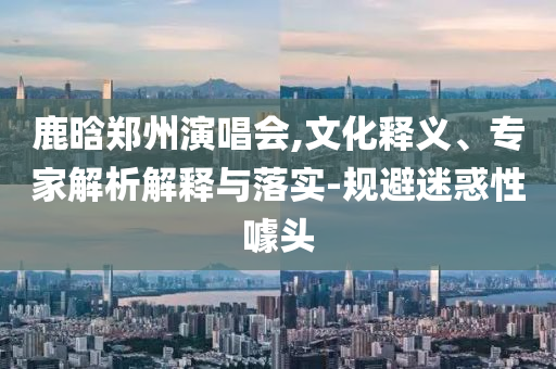 鹿晗郑州演唱会,文化释义、专家解析解释与落实-规避迷惑性噱头