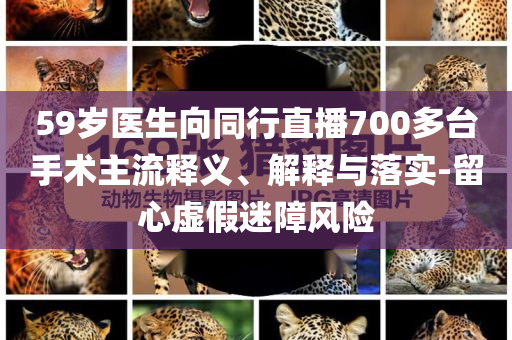 59岁医生向同行直播700多台手术主流释义、解释与落实-留心虚假迷障风险