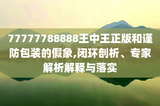 77777788888王中王正版和谨防包装的假象,闭环剖析、专家解析解释与落实