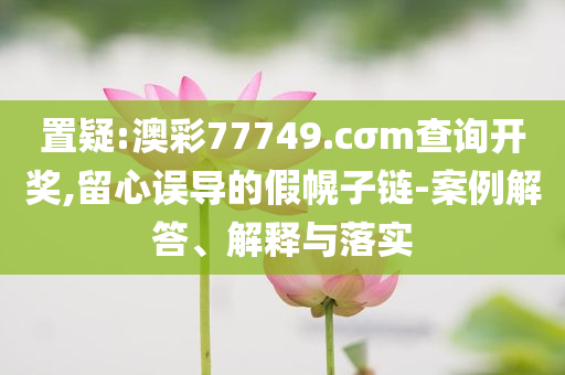 置疑:澳彩77749.cσm查询开奖,留心误导的假幌子链-案例解答、解释与落实