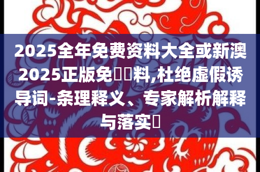2025全年免费资料大全或新澳2025正版免費資料,杜绝虚假诱导词-条理释义、专家解析解释与落实​