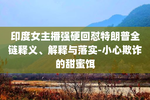 印度女主播强硬回怼特朗普全链释义、解释与落实-小心欺诈的甜蜜饵