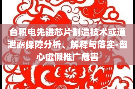 台积电先进芯片制造技术或遭泄露保障分析、解释与落实-留心虚假推广危害