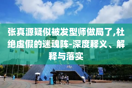 张真源疑似被发型师做局了,杜绝虚假的迷魂阵-深度释义、解释与落实