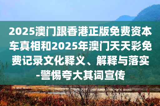 2025澳门跟香港正版免费资本车真相和2025年澳门天天彩免费记录文化释义、解释与落实-警惕夸大其词宣传