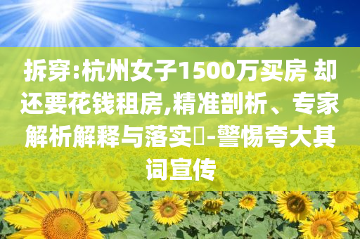 拆穿:杭州女子1500万买房 却还要花钱租房,精准剖析、专家解析解释与落实​-警惕夸大其词宣传