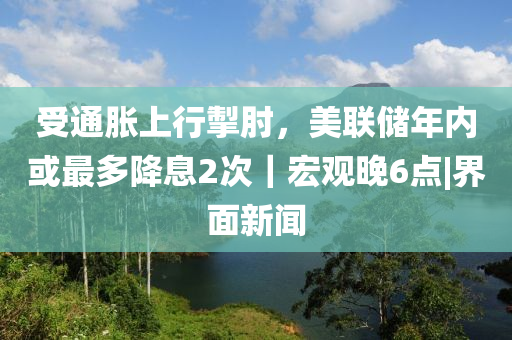 受通胀上行掣肘，美联储年内或最多降息2次｜宏观晚6点|界面新闻