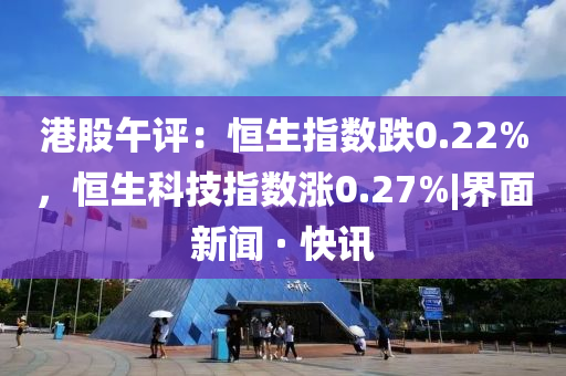 港股午评：恒生指数跌0.22%，恒生科技指数涨0.27%|界面新闻 · 快讯