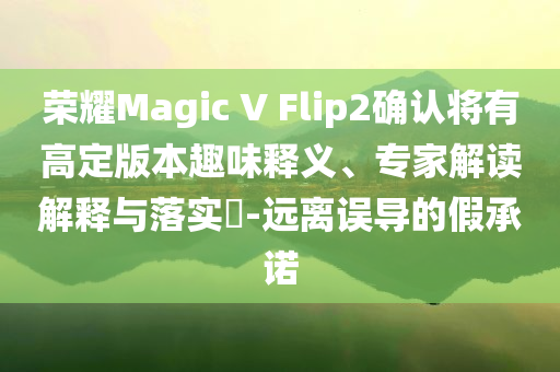 荣耀Magic V Flip2确认将有高定版本趣味释义、专家解读解释与落实​-远离误导的假承诺