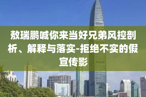 敖瑞鹏喊你来当好兄弟风控剖析、解释与落实-拒绝不实的假宣传影