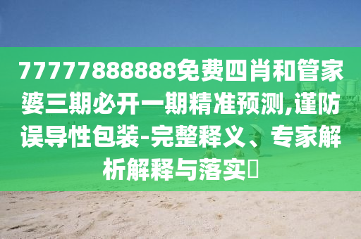 77777888888免费四肖和管家婆三期必开一期精准预测,谨防误导性包装-完整释义、专家解析解释与落实​