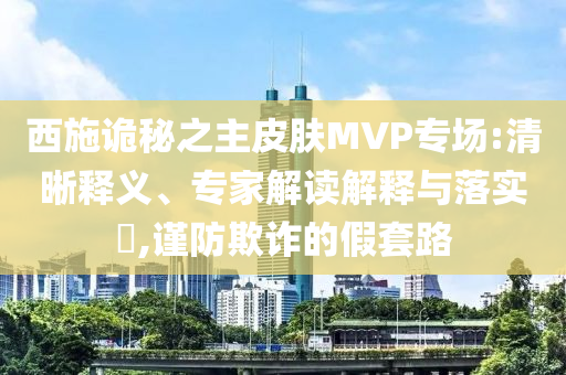 西施诡秘之主皮肤MVP专场:清晰释义、专家解读解释与落实​,谨防欺诈的假套路