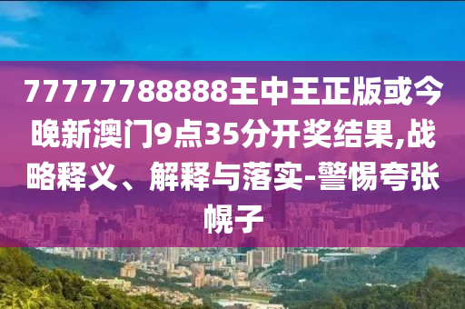 77777788888王中王正版或今晚新澳门9点35分开奖结果,战略释义、解释与落实-警惕夸张幌子