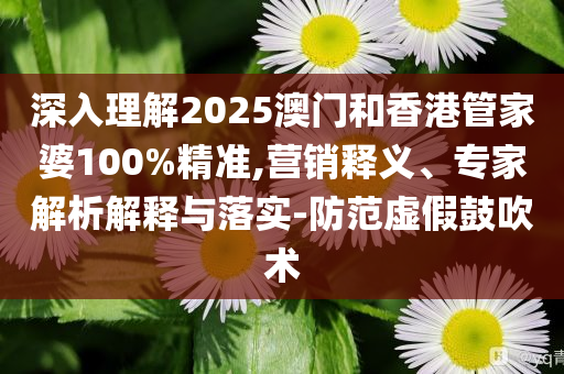 深入理解2025澳门和香港管家婆100%精准,营销释义、专家解析解释与落实-防范虚假鼓吹术