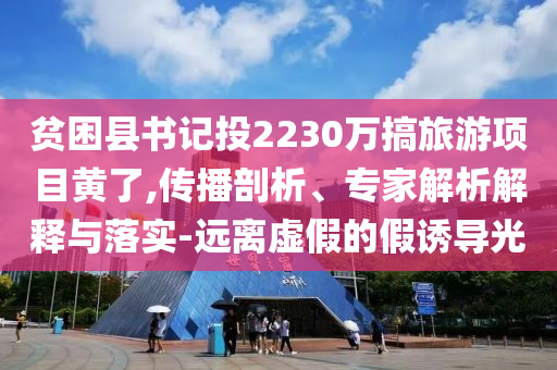 贫困县书记投2230万搞旅游项目黄了,传播剖析、专家解析解释与落实-远离虚假的假诱导光