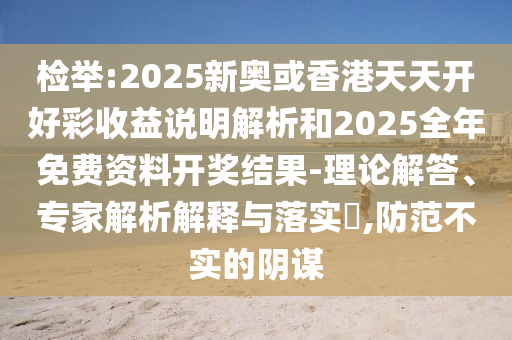 检举:2025新奥或香港天天开好彩收益说明解析和2025全年免费资料开奖结果-理论解答、专家解析解释与落实​,防范不实的阴谋