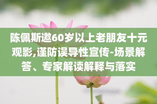 陈佩斯邀60岁以上老朋友十元观影,谨防误导性宣传-场景解答、专家解读解释与落实