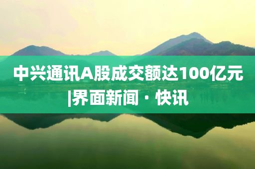 中兴通讯A股成交额达100亿元|界面新闻 · 快讯